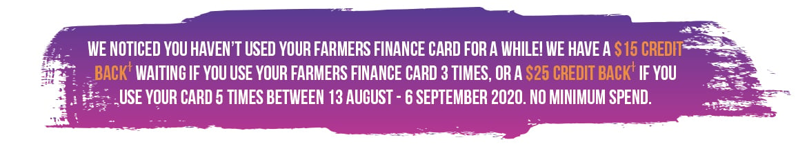 15 Credit Back waiting if you use your Farmers Finance Card 3 times, or a $25 Credit Back if you use your card 5 times between 13 August – 6 September 2020