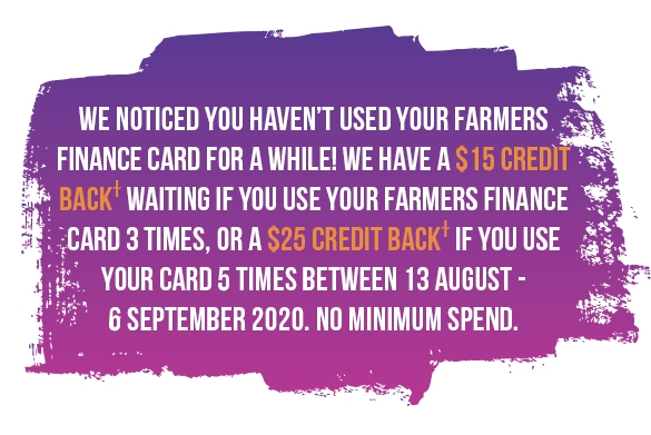 15 Credit Back waiting if you use your Farmers Finance Card 3 times, or a $25 Credit Back if you use your card 5 times between 13 August – 6 September 2020